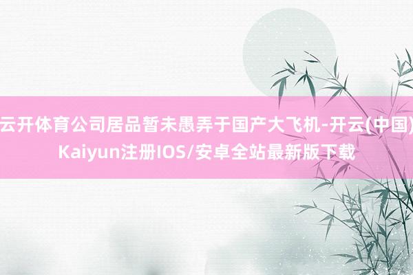 云开体育公司居品暂未愚弄于国产大飞机-开云(中国)Kaiyun注册IOS/安卓全站最新版下载