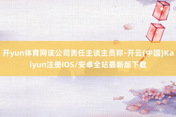 开yun体育网该公司责任主谈主员称-开云(中国)Kaiyun注册IOS/安卓全站最新版下载