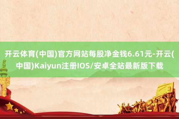 开云体育(中国)官方网站每股净金钱6.61元-开云(中国)Kaiyun注册IOS/安卓全站最新版下载
