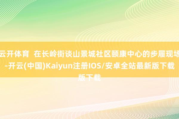 云开体育  在长岭街谈山景城社区颐康中心的步履现场-开云(中国)Kaiyun注册IOS/安卓全站最新版下载