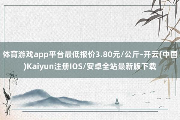 体育游戏app平台最低报价3.80元/公斤-开云(中国)Kaiyun注册IOS/安卓全站最新版下载