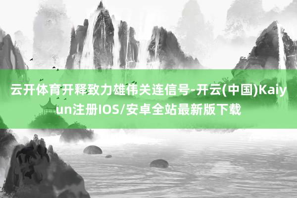 云开体育开释致力雄伟关连信号-开云(中国)Kaiyun注册IOS/安卓全站最新版下载