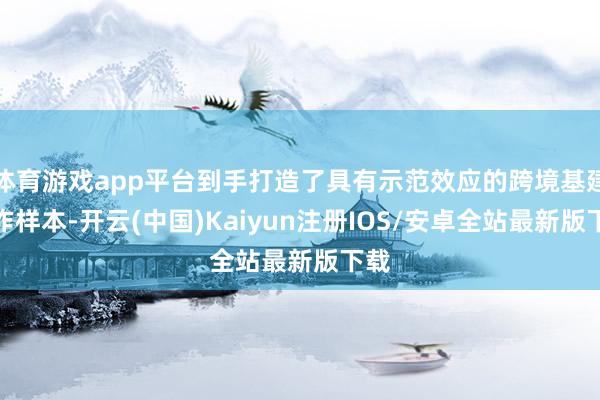 体育游戏app平台到手打造了具有示范效应的跨境基建合作样本-开云(中国)Kaiyun注册IOS/安卓全站最新版下载