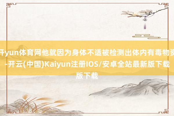开yun体育网他就因为身体不适被检测出体内有毒物资-开云(中国)Kaiyun注册IOS/安卓全站最新版下载