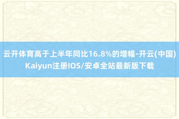 云开体育高于上半年同比16.8%的增幅-开云(中国)Kaiyun注册IOS/安卓全站最新版下载