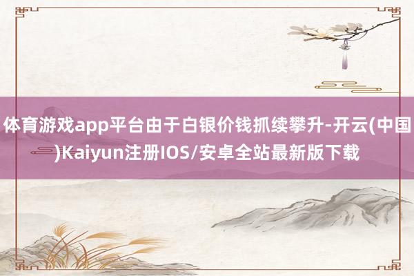 体育游戏app平台由于白银价钱抓续攀升-开云(中国)Kaiyun注册IOS/安卓全站最新版下载