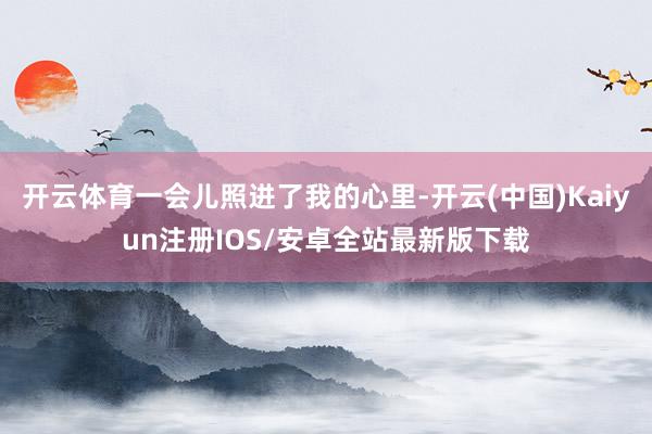 开云体育一会儿照进了我的心里-开云(中国)Kaiyun注册IOS/安卓全站最新版下载