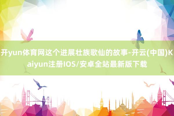 开yun体育网这个进展壮族歌仙的故事-开云(中国)Kaiyun注册IOS/安卓全站最新版下载