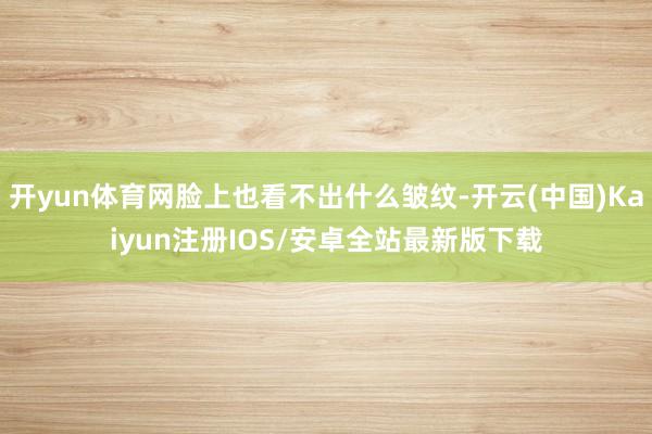 开yun体育网脸上也看不出什么皱纹-开云(中国)Kaiyun注册IOS/安卓全站最新版下载