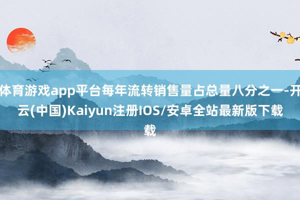 体育游戏app平台每年流转销售量占总量八分之一-开云(中国)Kaiyun注册IOS/安卓全站最新版下载