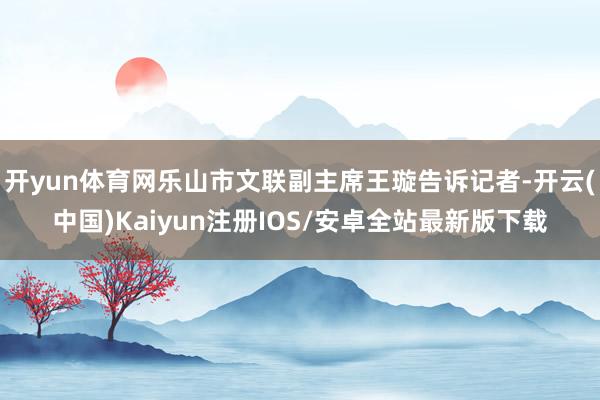 开yun体育网乐山市文联副主席王璇告诉记者-开云(中国)Kaiyun注册IOS/安卓全站最新版下载