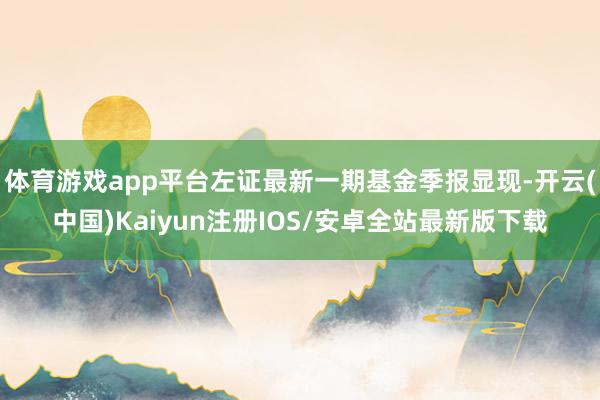 体育游戏app平台左证最新一期基金季报显现-开云(中国)Kaiyun注册IOS/安卓全站最新版下载