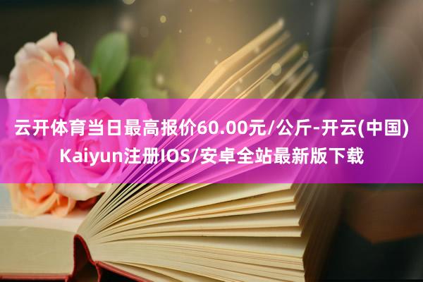 云开体育当日最高报价60.00元/公斤-开云(中国)Kaiyun注册IOS/安卓全站最新版下载