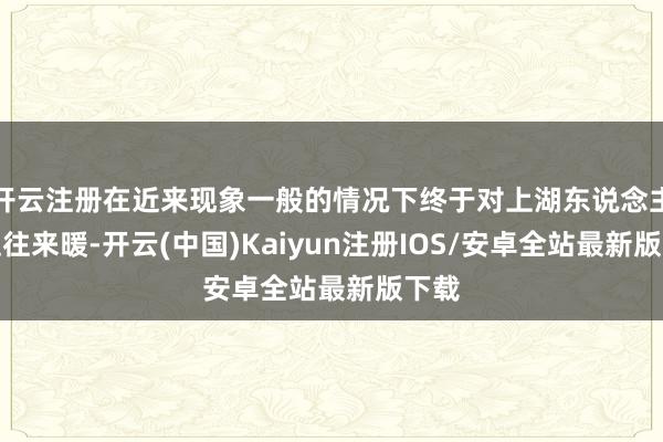 开云注册在近来现象一般的情况下终于对上湖东说念主并迎往来暖-开云(中国)Kaiyun注册IOS/安卓全站最新版下载