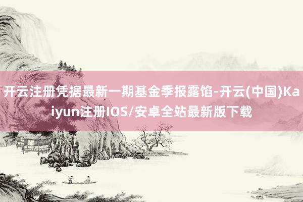 开云注册凭据最新一期基金季报露馅-开云(中国)Kaiyun注册IOS/安卓全站最新版下载
