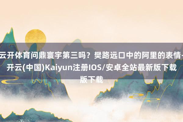云开体育问鼎寰宇第三吗？樊路远口中的阿里的表情-开云(中国)Kaiyun注册IOS/安卓全站最新版下载