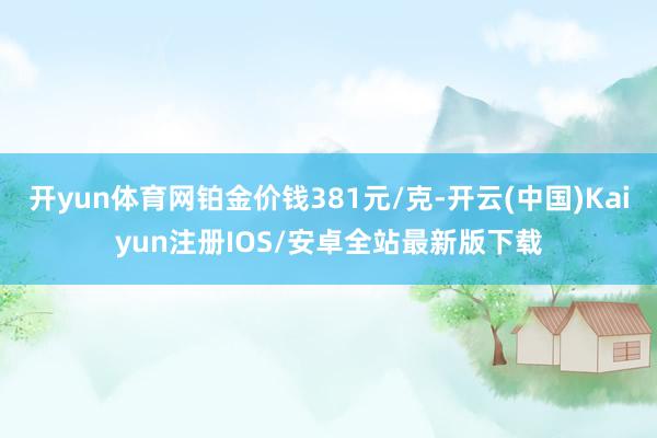 开yun体育网铂金价钱381元/克-开云(中国)Kaiyun注册IOS/安卓全站最新版下载
