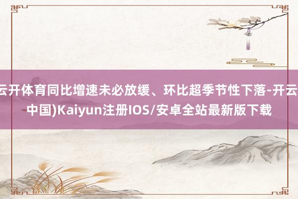云开体育同比增速未必放缓、环比超季节性下落-开云(中国)Kaiyun注册IOS/安卓全站最新版下载