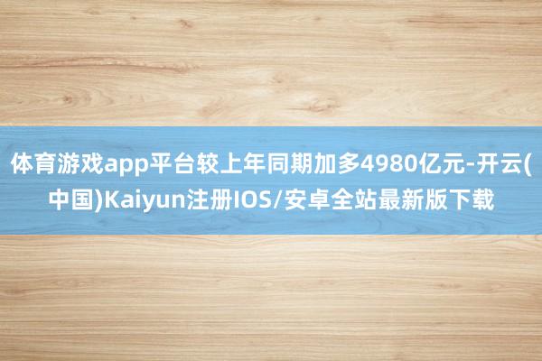 体育游戏app平台较上年同期加多4980亿元-开云(中国)Kaiyun注册IOS/安卓全站最新版下载