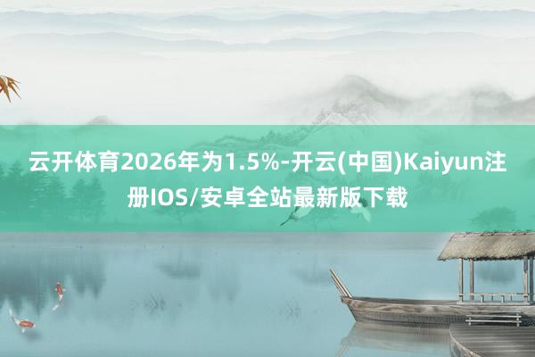 云开体育2026年为1.5%-开云(中国)Kaiyun注册IOS/安卓全站最新版下载