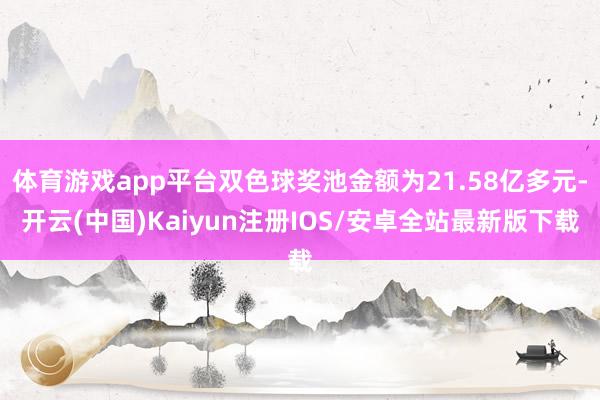 体育游戏app平台双色球奖池金额为21.58亿多元-开云(中国)Kaiyun注册IOS/安卓全站最新版下载