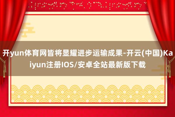 开yun体育网皆将显耀进步运输成果-开云(中国)Kaiyun注册IOS/安卓全站最新版下载