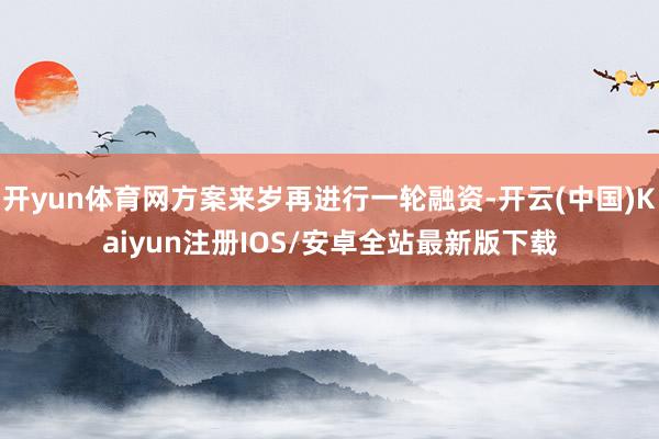开yun体育网方案来岁再进行一轮融资-开云(中国)Kaiyun注册IOS/安卓全站最新版下载