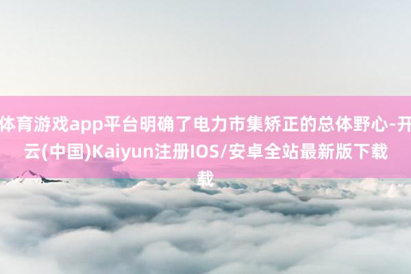 体育游戏app平台明确了电力市集矫正的总体野心-开云(中国)Kaiyun注册IOS/安卓全站最新版下载