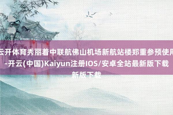云开体育秀丽着中联航佛山机场新航站楼郑重参预使用-开云(中国)Kaiyun注册IOS/安卓全站最新版下载