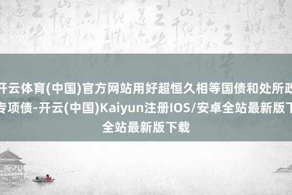 开云体育(中国)官方网站用好超恒久相等国债和处所政府专项债-开云(中国)Kaiyun注册IOS/安卓全站最新版下载
