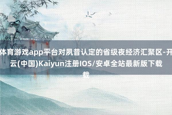 体育游戏app平台对夙昔认定的省级夜经济汇聚区-开云(中国)Kaiyun注册IOS/安卓全站最新版下载