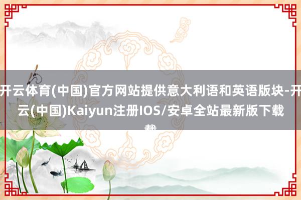 开云体育(中国)官方网站提供意大利语和英语版块-开云(中国)Kaiyun注册IOS/安卓全站最新版下载