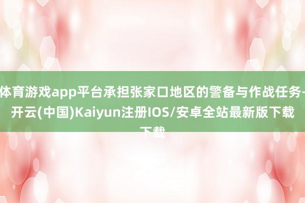 体育游戏app平台承担张家口地区的警备与作战任务-开云(中国)Kaiyun注册IOS/安卓全站最新版下载