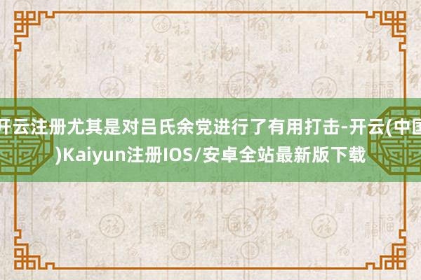 开云注册尤其是对吕氏余党进行了有用打击-开云(中国)Kaiyun注册IOS/安卓全站最新版下载