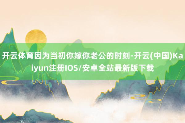 开云体育因为当初你嫁你老公的时刻-开云(中国)Kaiyun注册IOS/安卓全站最新版下载