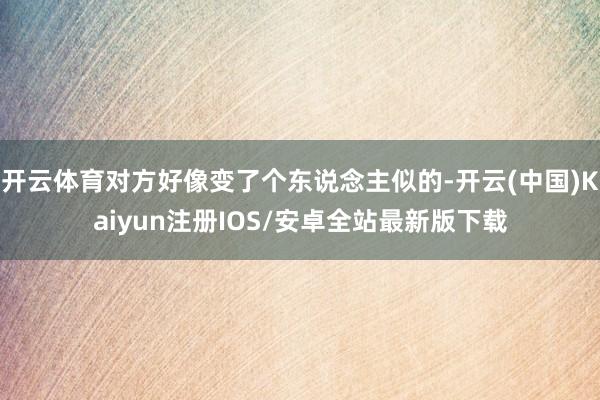 开云体育对方好像变了个东说念主似的-开云(中国)Kaiyun注册IOS/安卓全站最新版下载