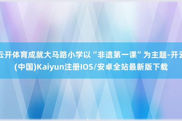 云开体育成就大马路小学以“非遗第一课”为主题-开云(中国)Kaiyun注册IOS/安卓全站最新版下载
