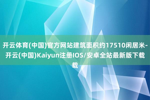 开云体育(中国)官方网站建筑面积约17510闲居米-开云(中国)Kaiyun注册IOS/安卓全站最新版下载
