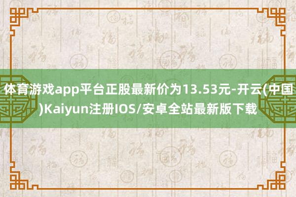 体育游戏app平台正股最新价为13.53元-开云(中国)Kaiyun注册IOS/安卓全站最新版下载