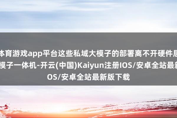 体育游戏app平台这些私域大模子的部署离不开硬件居品——大模子一体机-开云(中国)Kaiyun注册IOS/安卓全站最新版下载