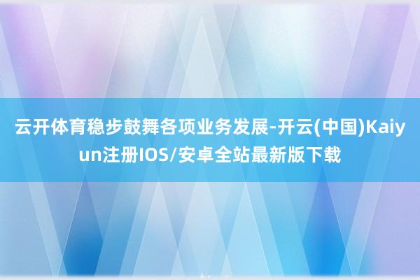 云开体育稳步鼓舞各项业务发展-开云(中国)Kaiyun注册IOS/安卓全站最新版下载
