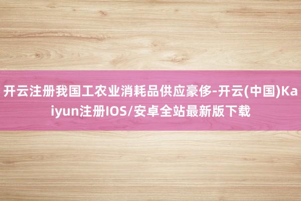 开云注册我国工农业消耗品供应豪侈-开云(中国)Kaiyun注册IOS/安卓全站最新版下载