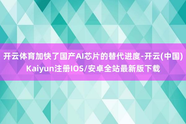 开云体育加快了国产AI芯片的替代进度-开云(中国)Kaiyun注册IOS/安卓全站最新版下载