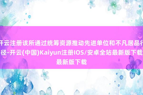 开云注册该所通过统筹资源推动先进单位和不凡居品行径-开云(中国)Kaiyun注册IOS/安卓全站最新版下载