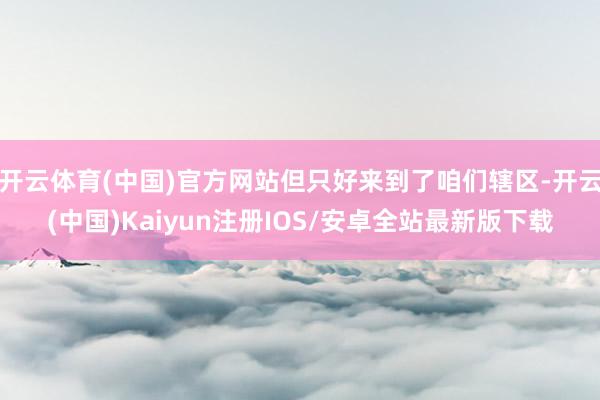 开云体育(中国)官方网站但只好来到了咱们辖区-开云(中国)Kaiyun注册IOS/安卓全站最新版下载