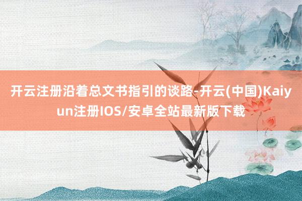 开云注册沿着总文书指引的谈路-开云(中国)Kaiyun注册IOS/安卓全站最新版下载