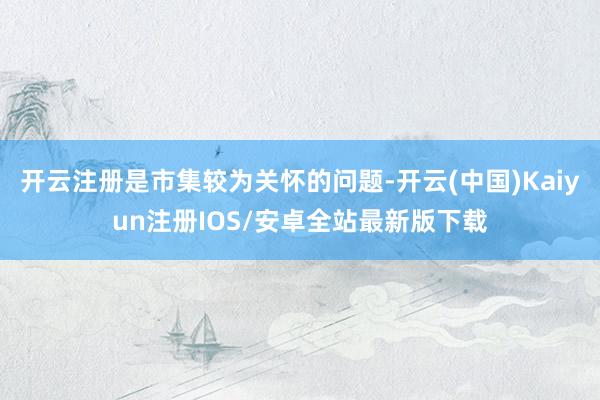 开云注册是市集较为关怀的问题-开云(中国)Kaiyun注册IOS/安卓全站最新版下载