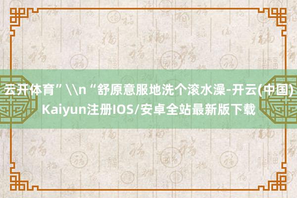 云开体育”\n“舒原意服地洗个滚水澡-开云(中国)Kaiyun注册IOS/安卓全站最新版下载