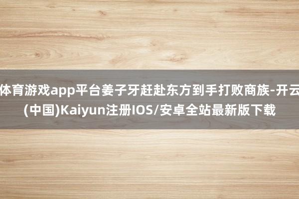 体育游戏app平台姜子牙赶赴东方到手打败商族-开云(中国)Kaiyun注册IOS/安卓全站最新版下载