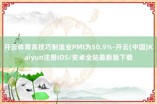 开云体育高技巧制造业PMI为50.9%-开云(中国)Kaiyun注册IOS/安卓全站最新版下载